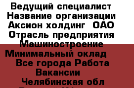 Ведущий специалист › Название организации ­ Аксион-холдинг, ОАО › Отрасль предприятия ­ Машиностроение › Минимальный оклад ­ 1 - Все города Работа » Вакансии   . Челябинская обл.,Верхний Уфалей г.